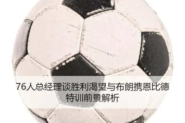 76人总经理谈胜利渴望与布朗携恩比德特训前景解析