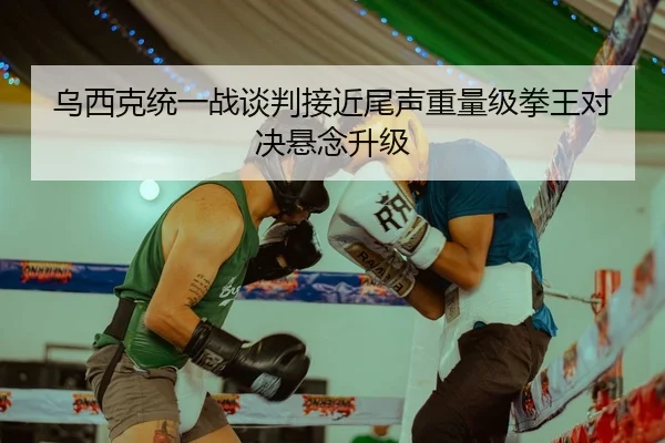 乌西克统一战谈判接近尾声重量级拳王对决悬念升级